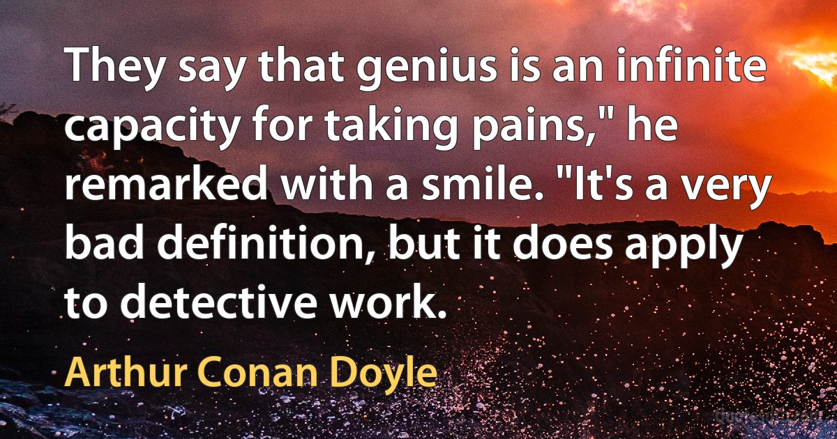 They say that genius is an infinite capacity for taking pains," he remarked with a smile. "It's a very bad definition, but it does apply to detective work. (Arthur Conan Doyle)