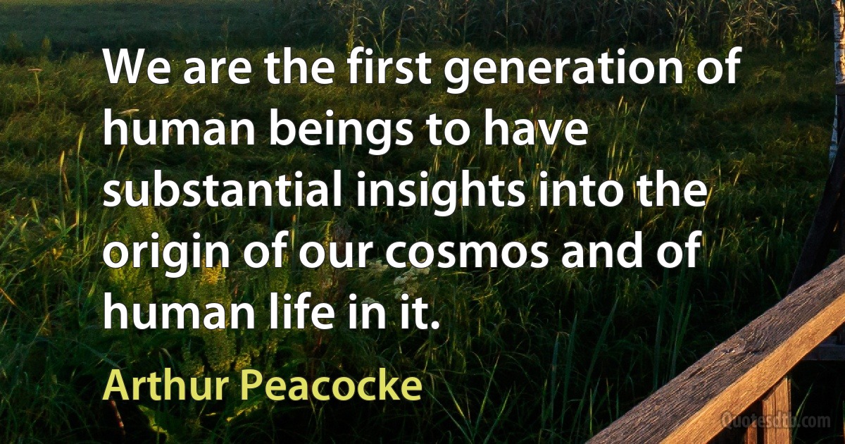 We are the first generation of human beings to have substantial insights into the origin of our cosmos and of human life in it. (Arthur Peacocke)