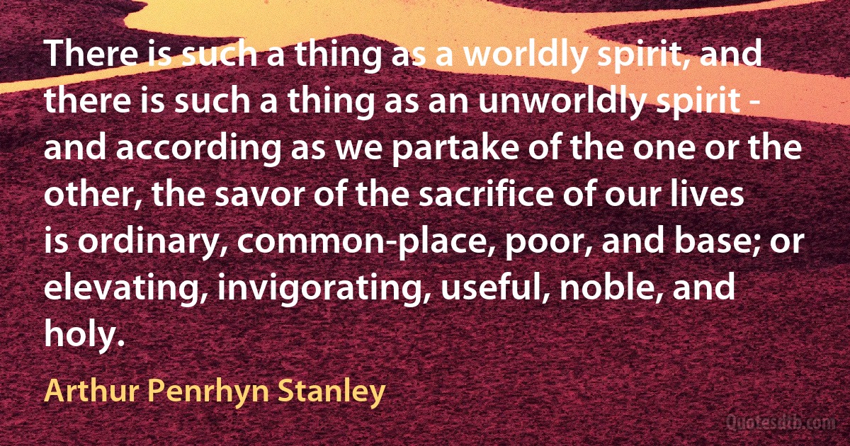 There is such a thing as a worldly spirit, and there is such a thing as an unworldly spirit - and according as we partake of the one or the other, the savor of the sacrifice of our lives is ordinary, common-place, poor, and base; or elevating, invigorating, useful, noble, and holy. (Arthur Penrhyn Stanley)