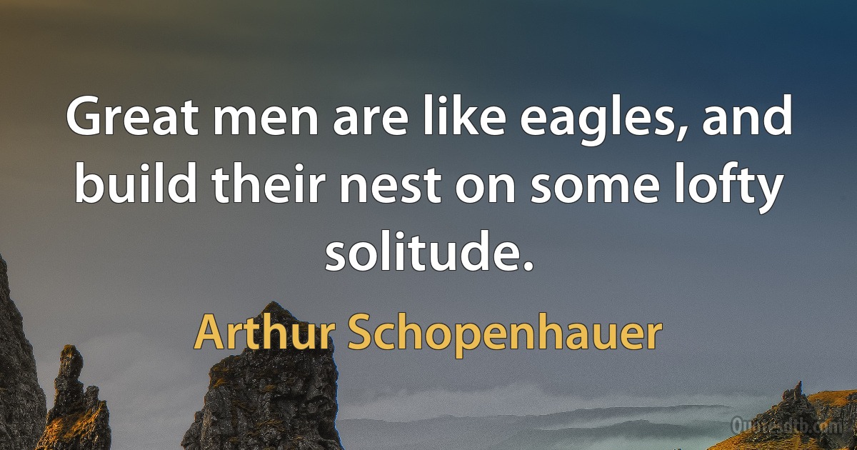 Great men are like eagles, and build their nest on some lofty solitude. (Arthur Schopenhauer)