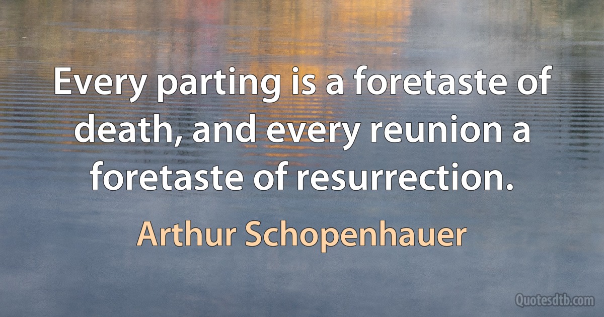 Every parting is a foretaste of death, and every reunion a foretaste of resurrection. (Arthur Schopenhauer)