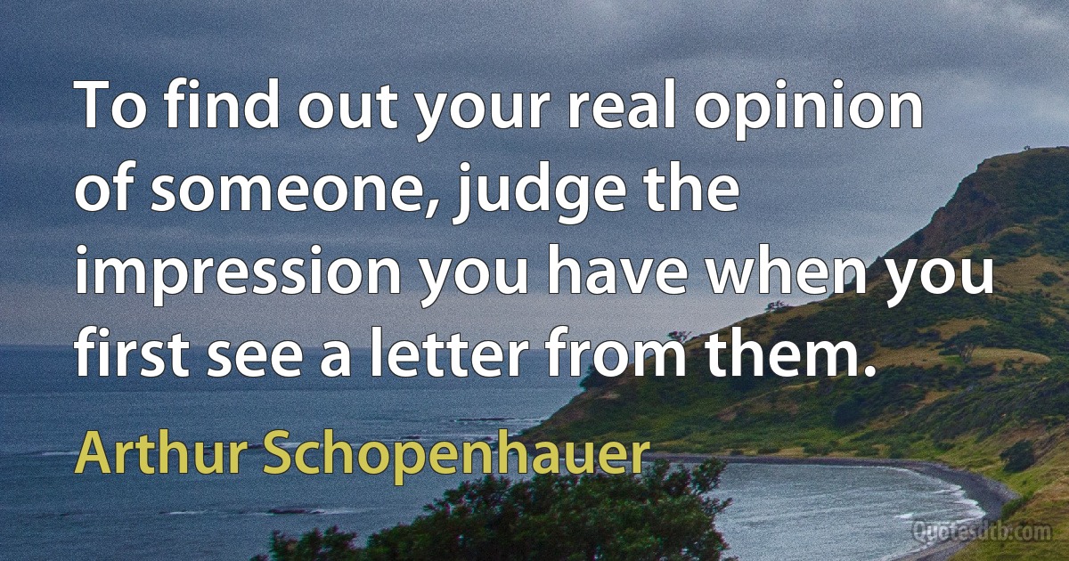 To find out your real opinion of someone, judge the impression you have when you first see a letter from them. (Arthur Schopenhauer)