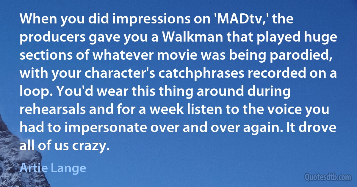 When you did impressions on 'MADtv,' the producers gave you a Walkman that played huge sections of whatever movie was being parodied, with your character's catchphrases recorded on a loop. You'd wear this thing around during rehearsals and for a week listen to the voice you had to impersonate over and over again. It drove all of us crazy. (Artie Lange)