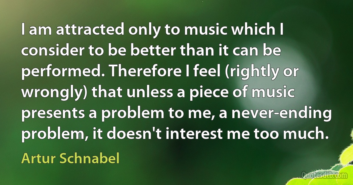 I am attracted only to music which I consider to be better than it can be performed. Therefore I feel (rightly or wrongly) that unless a piece of music presents a problem to me, a never-ending problem, it doesn't interest me too much. (Artur Schnabel)