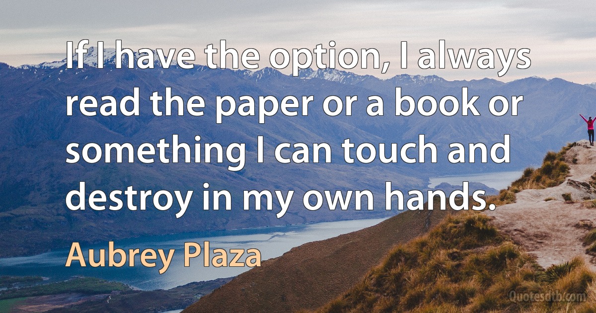 If I have the option, I always read the paper or a book or something I can touch and destroy in my own hands. (Aubrey Plaza)