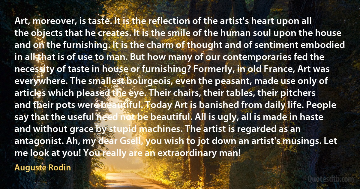 Art, moreover, is taste. It is the reflection of the artist's heart upon all the objects that he creates. It is the smile of the human soul upon the house and on the furnishing. It is the charm of thought and of sentiment embodied in all that is of use to man. But how many of our contemporaries fed the necessity of taste in house or furnishing? Formerly, in old France, Art was everywhere. The smallest bourgeois, even the peasant, made use only of articles which pleased the eye. Their chairs, their tables, their pitchers and their pots were beautiful. Today Art is banished from daily life. People say that the useful need not be beautiful. All is ugly, all is made in haste and without grace by stupid machines. The artist is regarded as an antagonist. Ah, my dear Gsell, you wish to jot down an artist's musings. Let me look at you! You really are an extraordinary man! (Auguste Rodin)