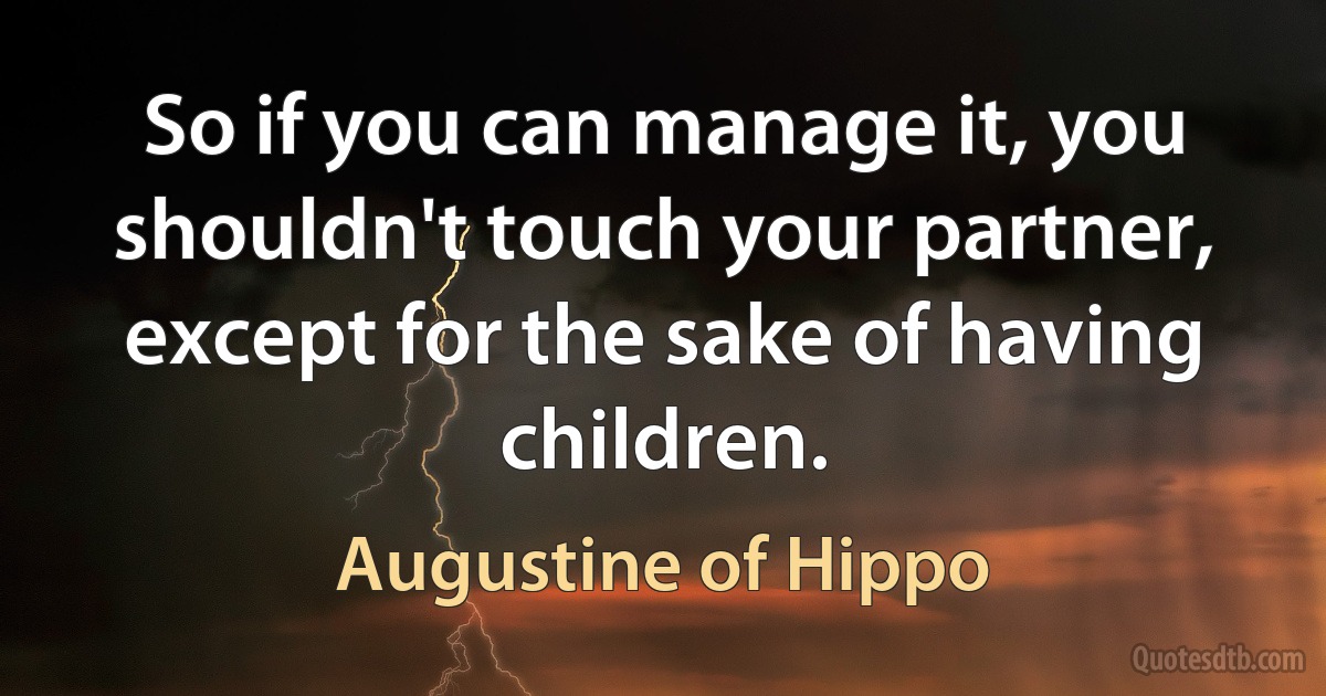 So if you can manage it, you shouldn't touch your partner, except for the sake of having children. (Augustine of Hippo)