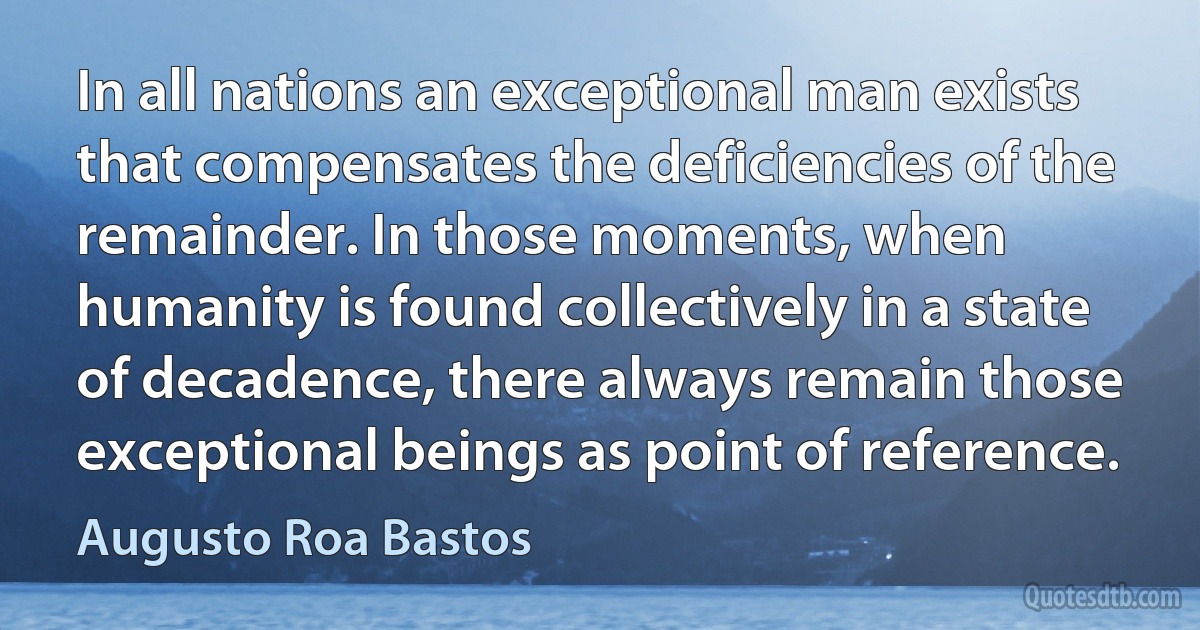 In all nations an exceptional man exists that compensates the deficiencies of the remainder. In those moments, when humanity is found collectively in a state of decadence, there always remain those exceptional beings as point of reference. (Augusto Roa Bastos)