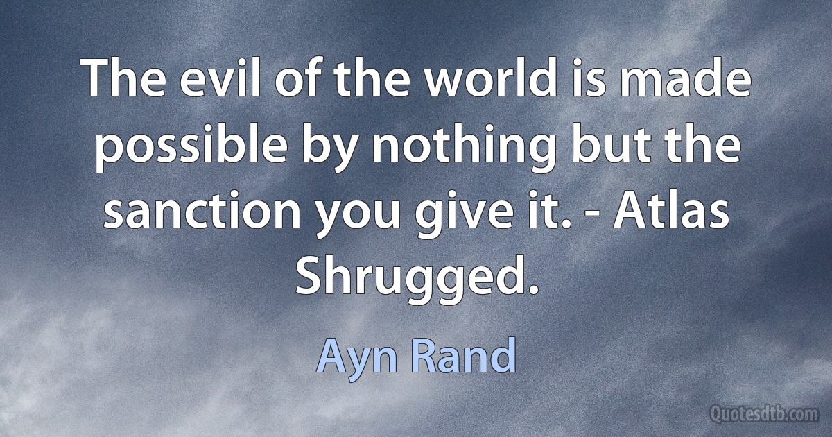 The evil of the world is made possible by nothing but the sanction you give it. - Atlas Shrugged. (Ayn Rand)