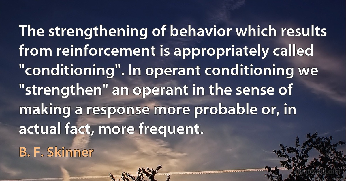 The strengthening of behavior which results from reinforcement is appropriately called "conditioning". In operant conditioning we "strengthen" an operant in the sense of making a response more probable or, in actual fact, more frequent. (B. F. Skinner)