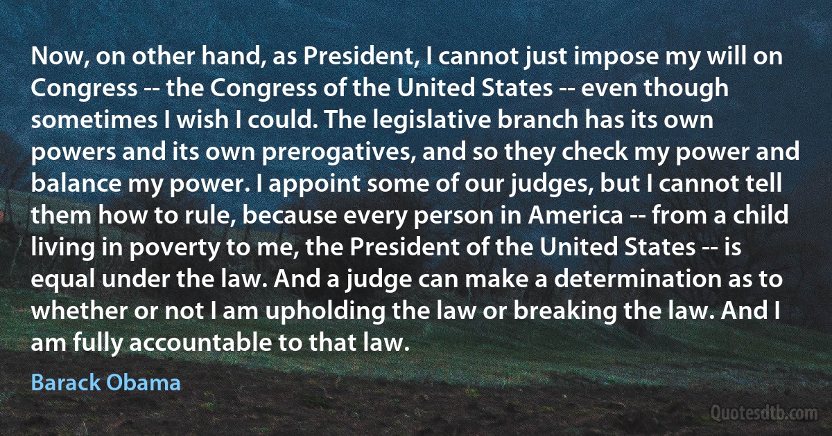 Now, on other hand, as President, I cannot just impose my will on Congress -- the Congress of the United States -- even though sometimes I wish I could. The legislative branch has its own powers and its own prerogatives, and so they check my power and balance my power. I appoint some of our judges, but I cannot tell them how to rule, because every person in America -- from a child living in poverty to me, the President of the United States -- is equal under the law. And a judge can make a determination as to whether or not I am upholding the law or breaking the law. And I am fully accountable to that law. (Barack Obama)