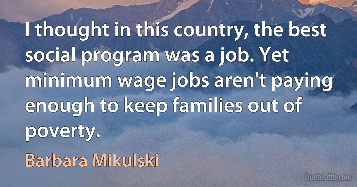 I thought in this country, the best social program was a job. Yet minimum wage jobs aren't paying enough to keep families out of poverty. (Barbara Mikulski)