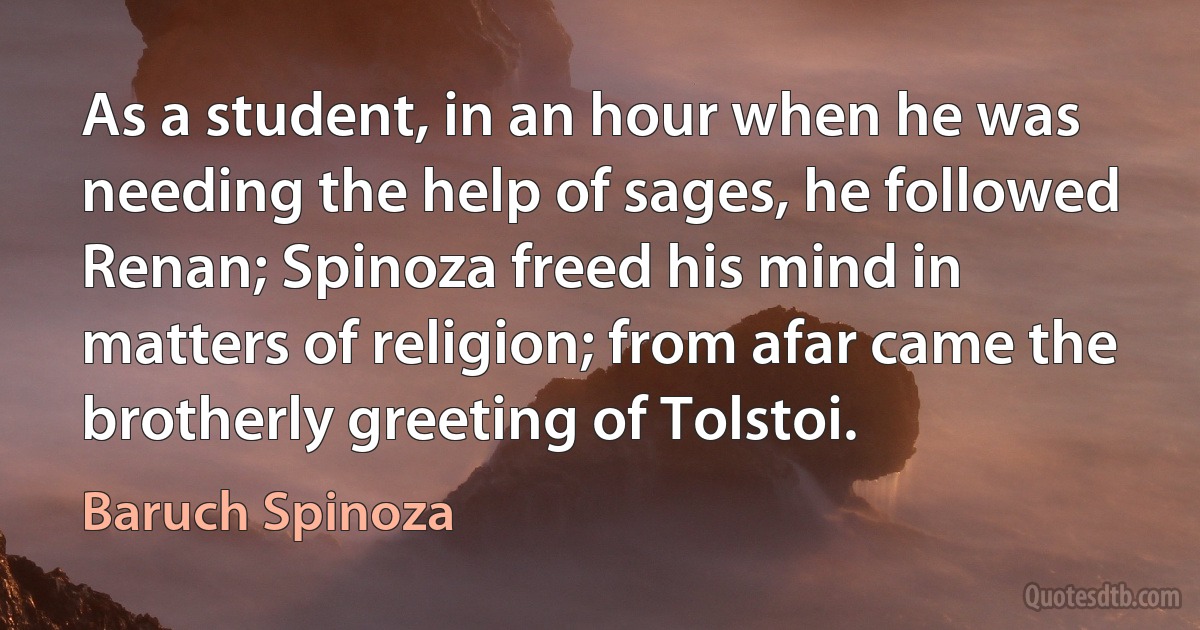 As a student, in an hour when he was needing the help of sages, he followed Renan; Spinoza freed his mind in matters of religion; from afar came the brotherly greeting of Tolstoi. (Baruch Spinoza)