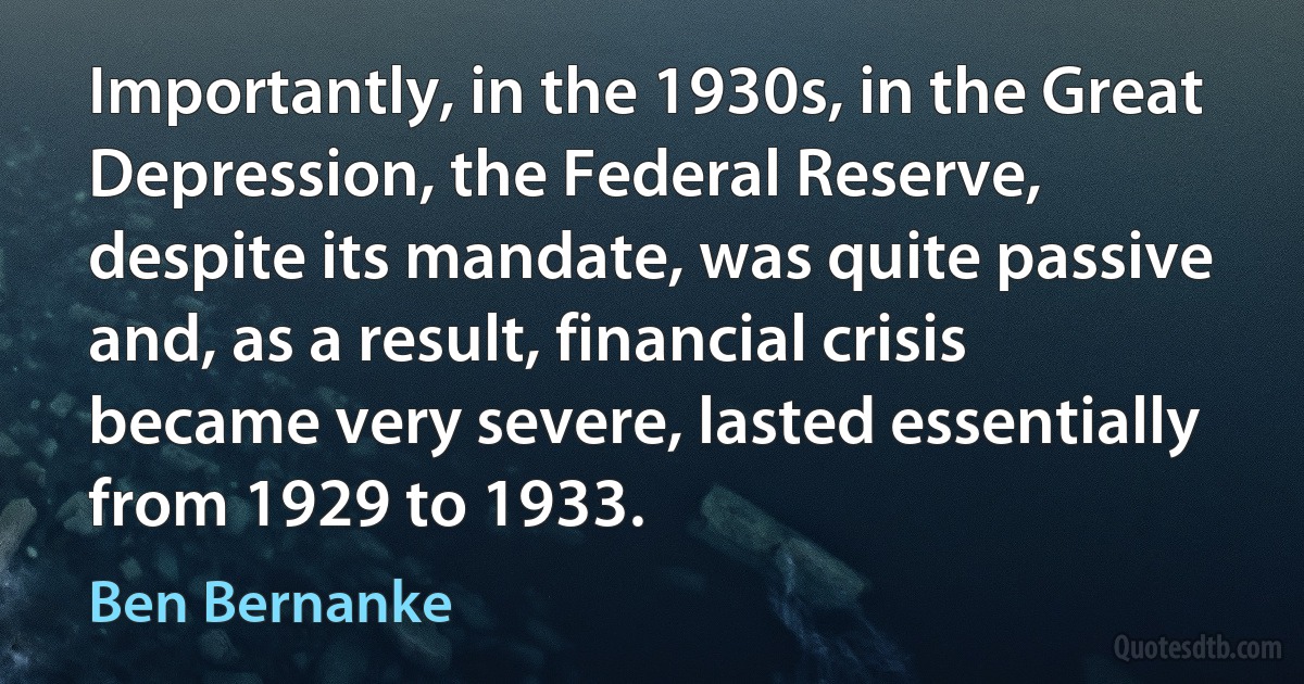 Importantly, in the 1930s, in the Great Depression, the Federal Reserve, despite its mandate, was quite passive and, as a result, financial crisis became very severe, lasted essentially from 1929 to 1933. (Ben Bernanke)