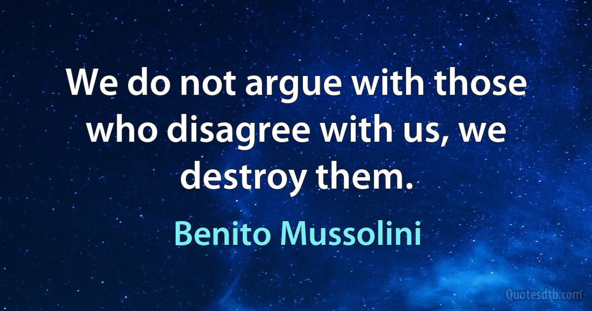 We do not argue with those who disagree with us, we destroy them. (Benito Mussolini)