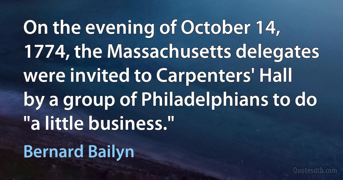 On the evening of October 14, 1774, the Massachusetts delegates were invited to Carpenters' Hall by a group of Philadelphians to do "a little business." (Bernard Bailyn)