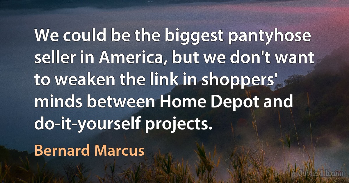 We could be the biggest pantyhose seller in America, but we don't want to weaken the link in shoppers' minds between Home Depot and do-it-yourself projects. (Bernard Marcus)