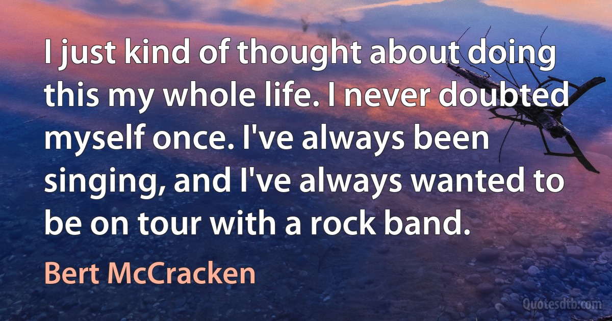 I just kind of thought about doing this my whole life. I never doubted myself once. I've always been singing, and I've always wanted to be on tour with a rock band. (Bert McCracken)