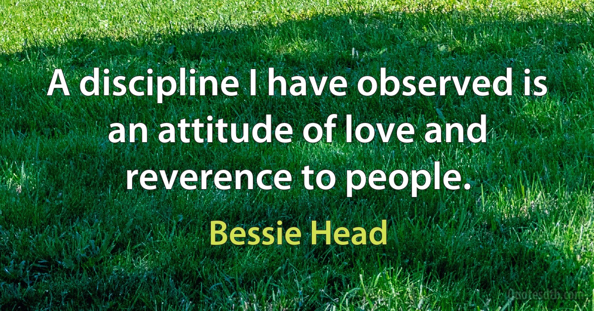 A discipline I have observed is an attitude of love and reverence to people. (Bessie Head)