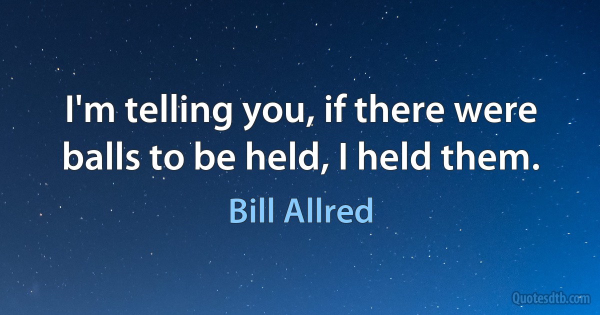 I'm telling you, if there were balls to be held, I held them. (Bill Allred)