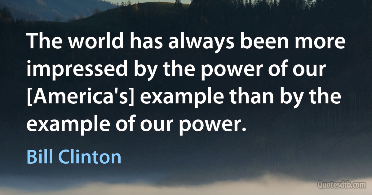 The world has always been more impressed by the power of our [America's] example than by the example of our power. (Bill Clinton)