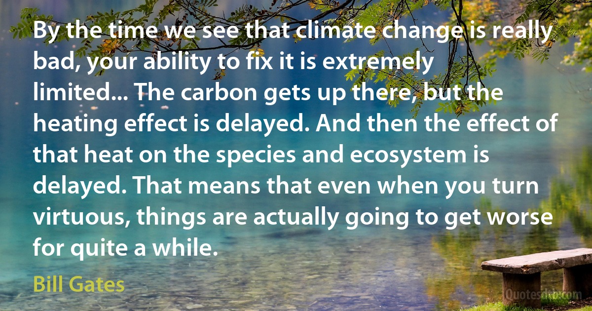 By the time we see that climate change is really bad, your ability to fix it is extremely limited... The carbon gets up there, but the heating effect is delayed. And then the effect of that heat on the species and ecosystem is delayed. That means that even when you turn virtuous, things are actually going to get worse for quite a while. (Bill Gates)