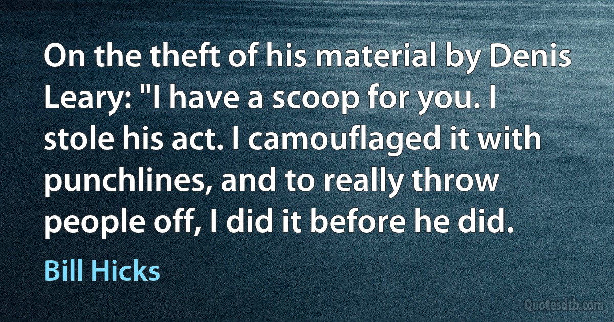 On the theft of his material by Denis Leary: "I have a scoop for you. I stole his act. I camouflaged it with punchlines, and to really throw people off, I did it before he did. (Bill Hicks)