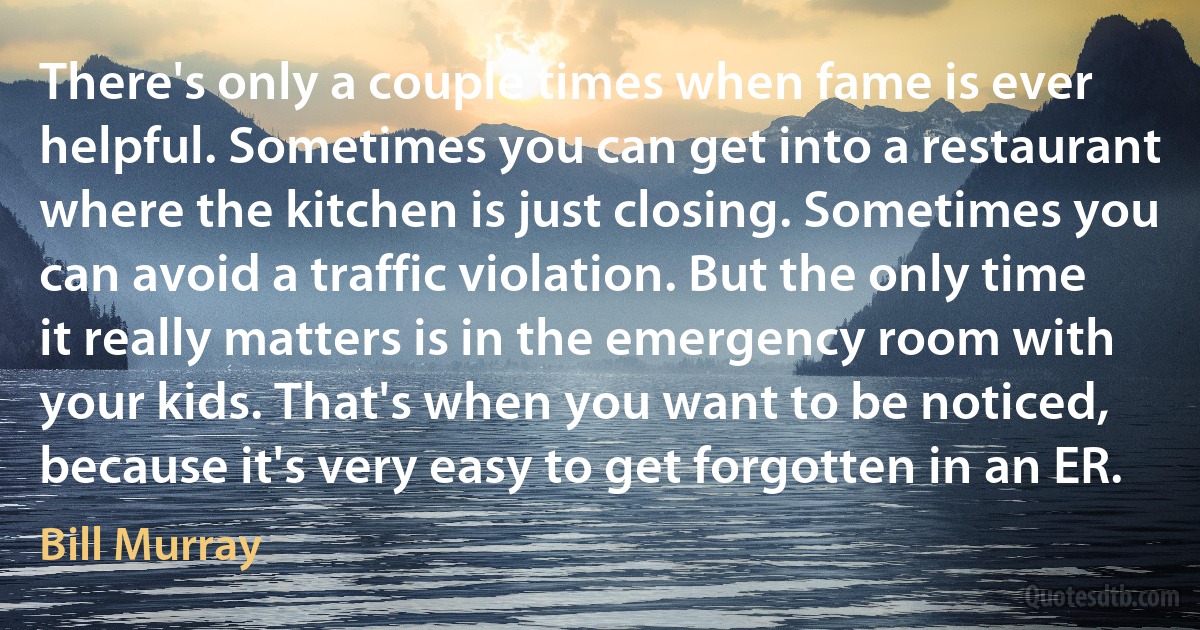 There's only a couple times when fame is ever helpful. Sometimes you can get into a restaurant where the kitchen is just closing. Sometimes you can avoid a traffic violation. But the only time it really matters is in the emergency room with your kids. That's when you want to be noticed, because it's very easy to get forgotten in an ER. (Bill Murray)