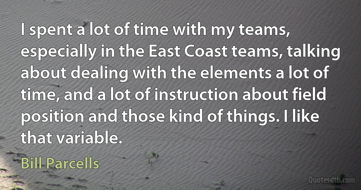 I spent a lot of time with my teams, especially in the East Coast teams, talking about dealing with the elements a lot of time, and a lot of instruction about field position and those kind of things. I like that variable. (Bill Parcells)