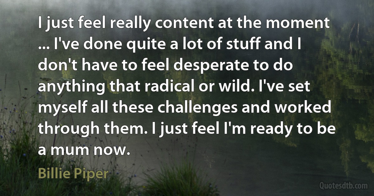 I just feel really content at the moment ... I've done quite a lot of stuff and I don't have to feel desperate to do anything that radical or wild. I've set myself all these challenges and worked through them. I just feel I'm ready to be a mum now. (Billie Piper)