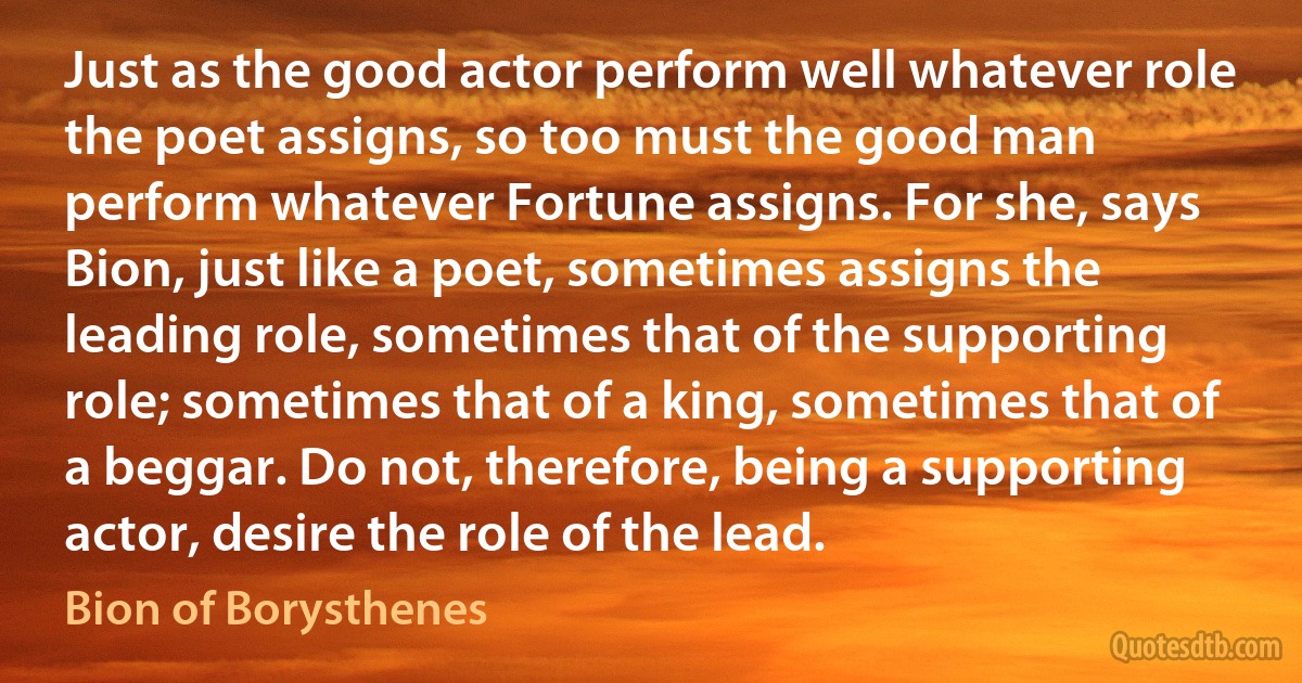 Just as the good actor perform well whatever role the poet assigns, so too must the good man perform whatever Fortune assigns. For she, says Bion, just like a poet, sometimes assigns the leading role, sometimes that of the supporting role; sometimes that of a king, sometimes that of a beggar. Do not, therefore, being a supporting actor, desire the role of the lead. (Bion of Borysthenes)