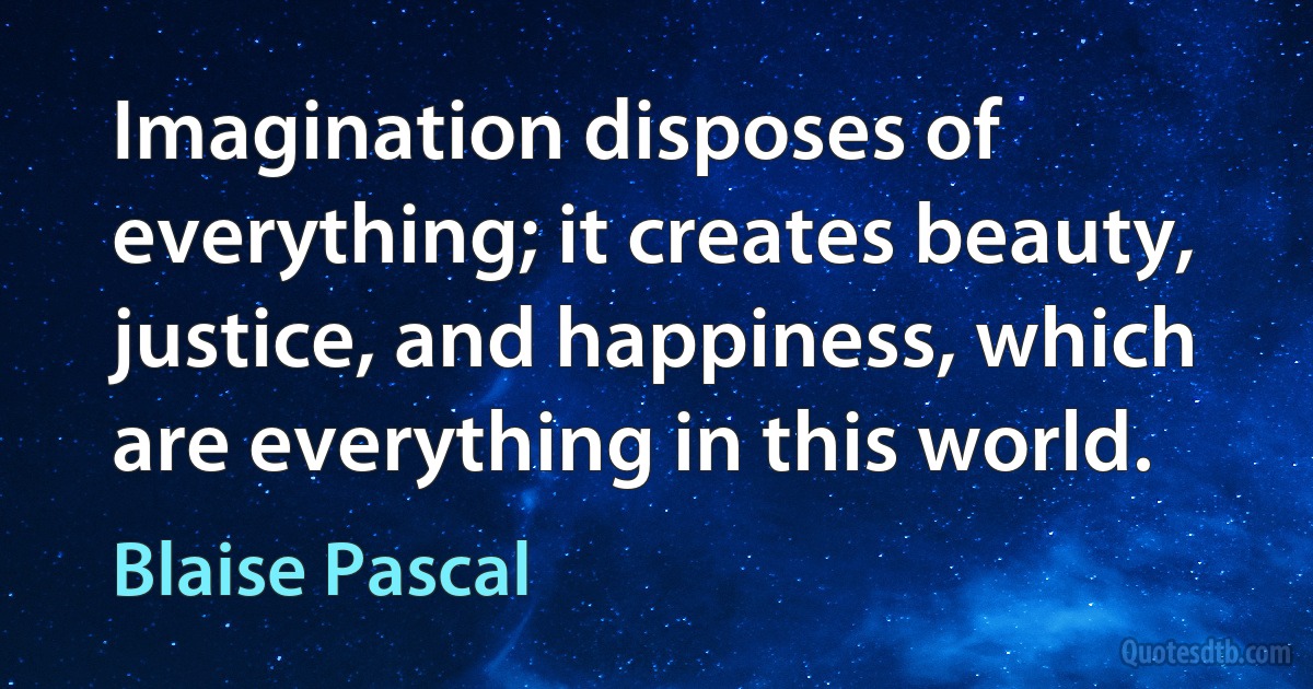 Imagination disposes of everything; it creates beauty, justice, and happiness, which are everything in this world. (Blaise Pascal)