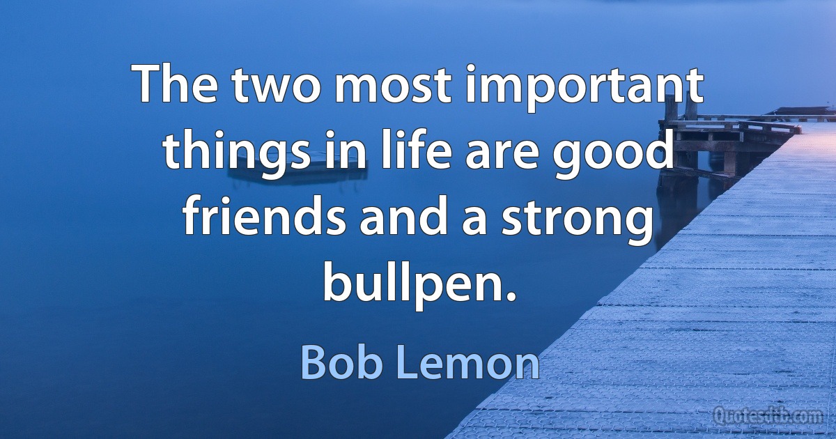 The two most important things in life are good friends and a strong bullpen. (Bob Lemon)