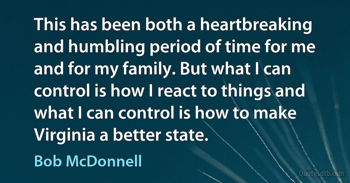 This has been both a heartbreaking and humbling period of time for me and for my family. But what I can control is how I react to things and what I can control is how to make Virginia a better state. (Bob McDonnell)