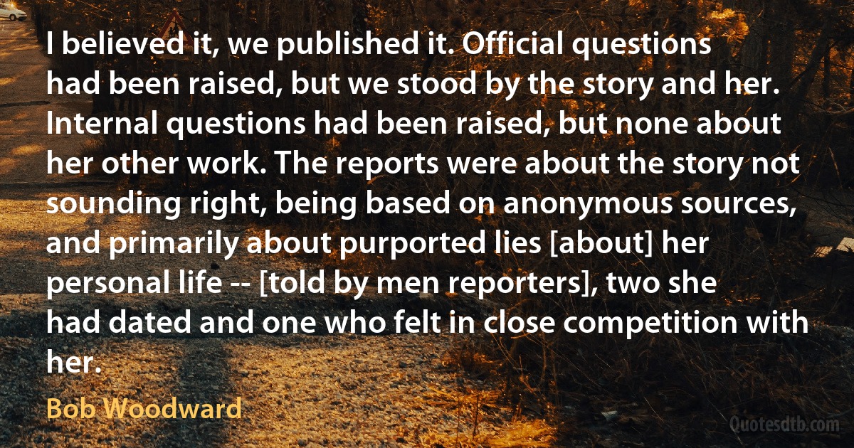 I believed it, we published it. Official questions had been raised, but we stood by the story and her. Internal questions had been raised, but none about her other work. The reports were about the story not sounding right, being based on anonymous sources, and primarily about purported lies [about] her personal life -- [told by men reporters], two she had dated and one who felt in close competition with her. (Bob Woodward)