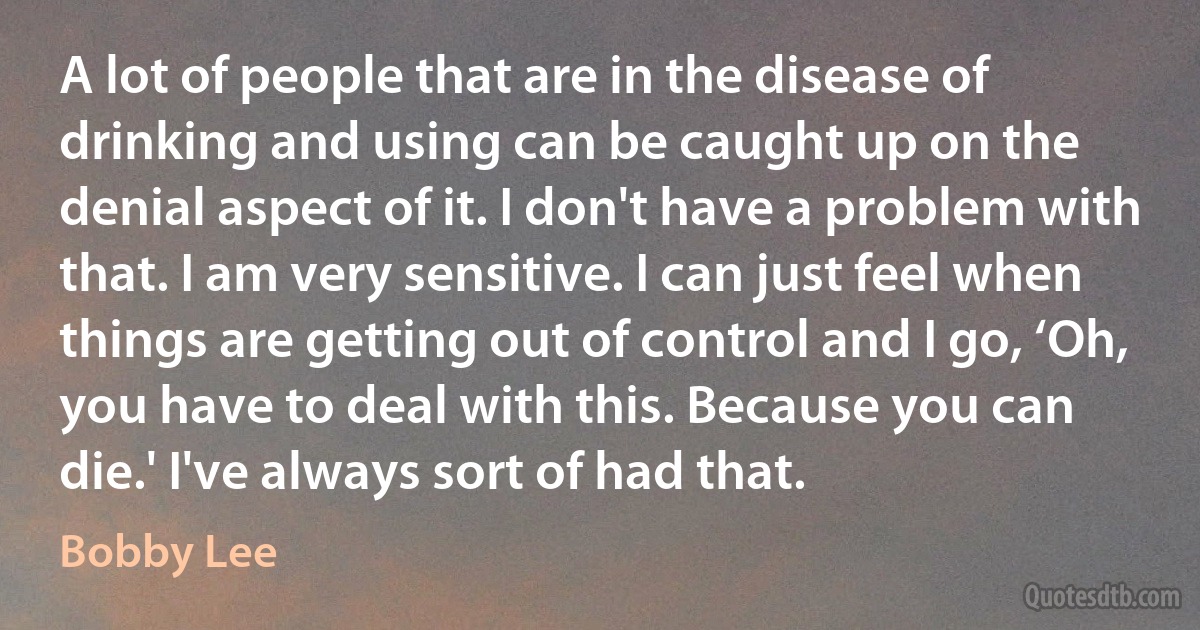 A lot of people that are in the disease of drinking and using can be caught up on the denial aspect of it. I don't have a problem with that. I am very sensitive. I can just feel when things are getting out of control and I go, ‘Oh, you have to deal with this. Because you can die.' I've always sort of had that. (Bobby Lee)