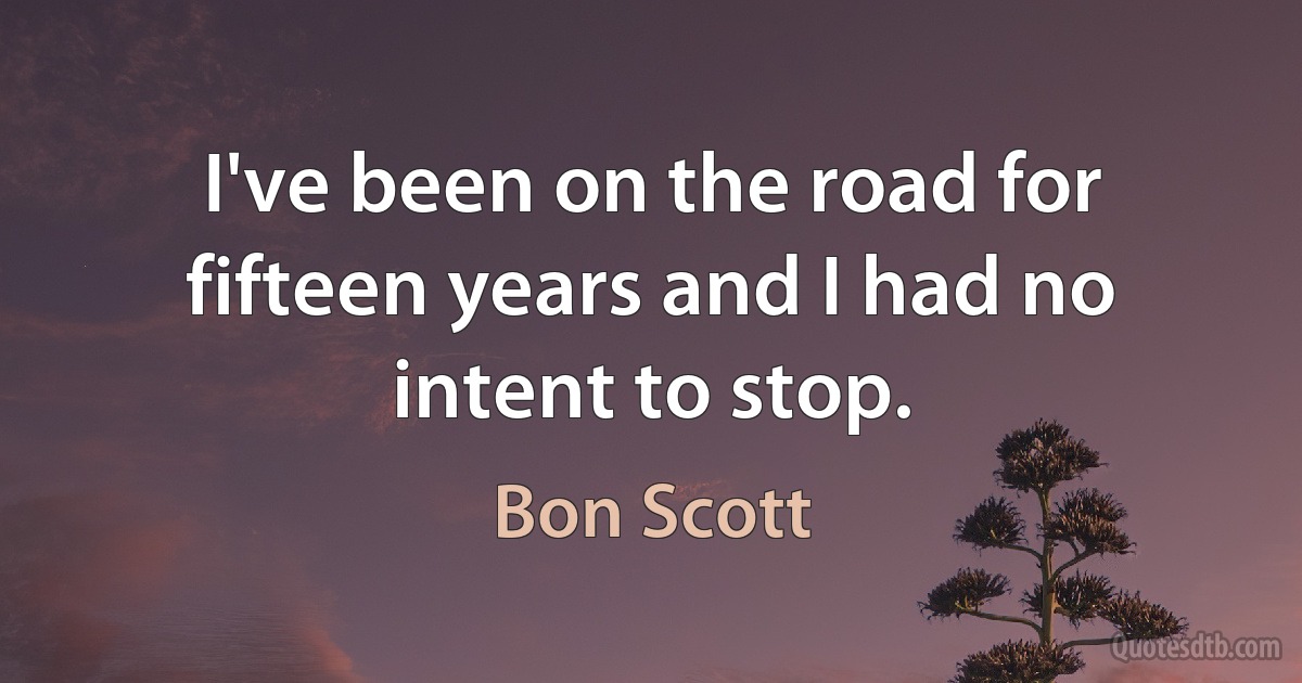 I've been on the road for fifteen years and I had no intent to stop. (Bon Scott)