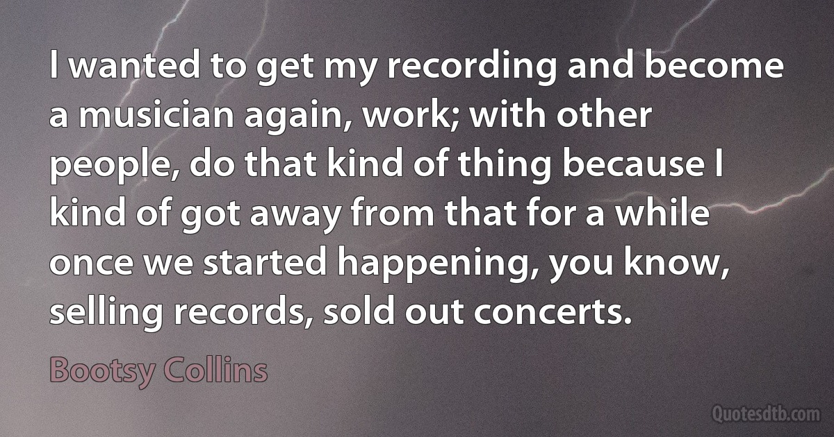 I wanted to get my recording and become a musician again, work; with other people, do that kind of thing because I kind of got away from that for a while once we started happening, you know, selling records, sold out concerts. (Bootsy Collins)