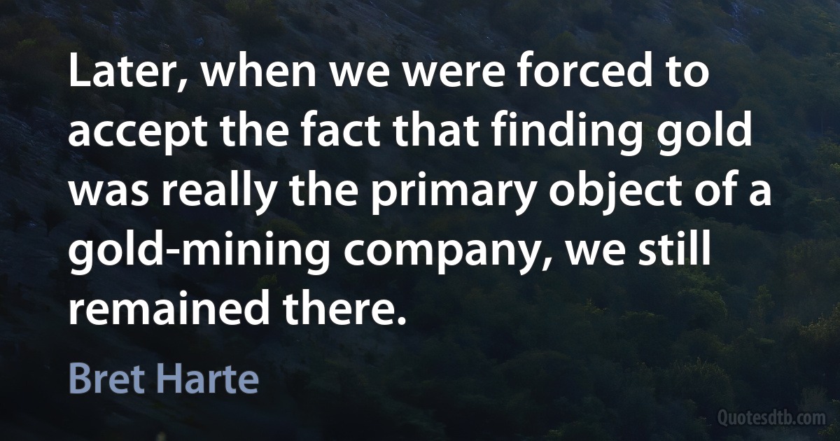 Later, when we were forced to accept the fact that finding gold was really the primary object of a gold-mining company, we still remained there. (Bret Harte)