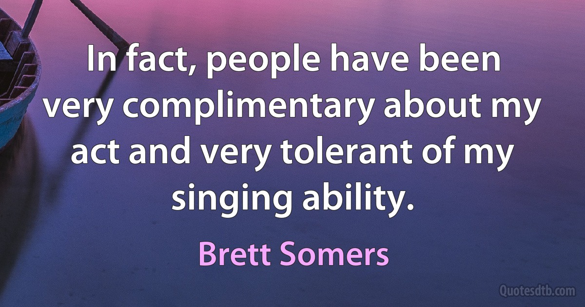 In fact, people have been very complimentary about my act and very tolerant of my singing ability. (Brett Somers)