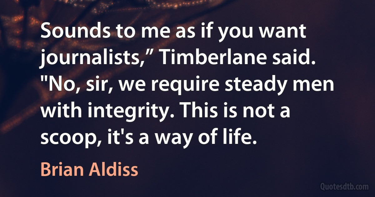 Sounds to me as if you want journalists,” Timberlane said.
"No, sir, we require steady men with integrity. This is not a scoop, it's a way of life. (Brian Aldiss)