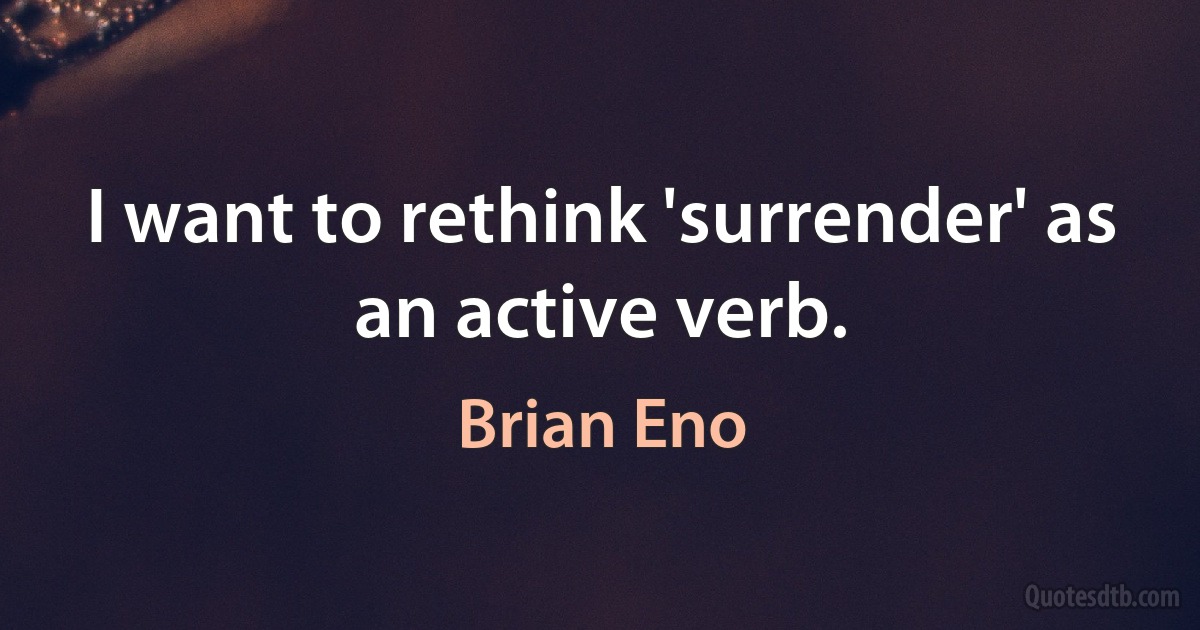 I want to rethink 'surrender' as an active verb. (Brian Eno)