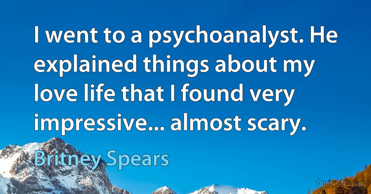 I went to a psychoanalyst. He explained things about my love life that I found very impressive... almost scary. (Britney Spears)