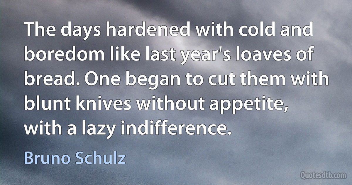 The days hardened with cold and boredom like last year's loaves of bread. One began to cut them with blunt knives without appetite, with a lazy indifference. (Bruno Schulz)