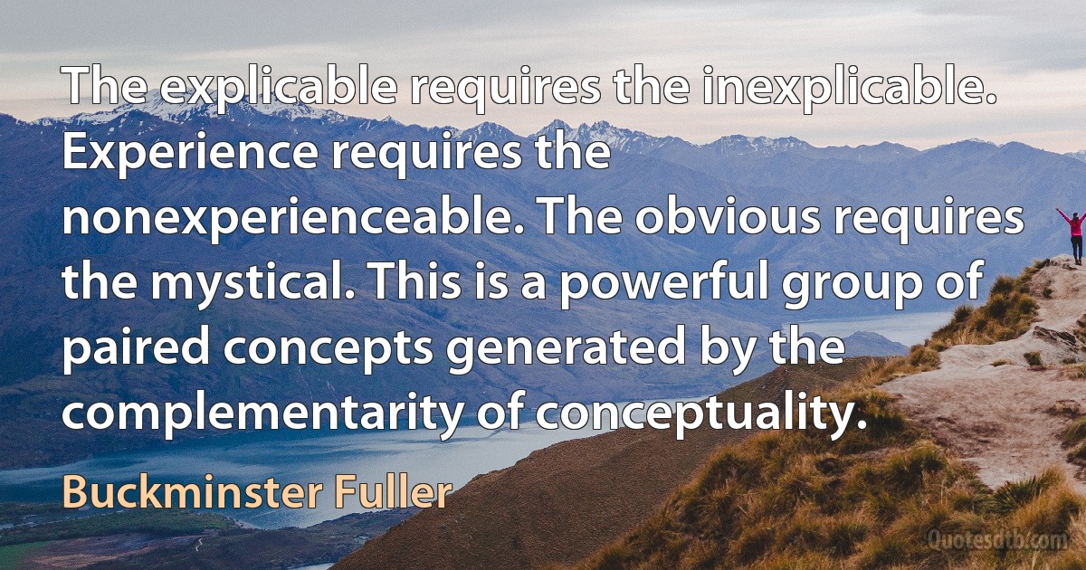 The explicable requires the inexplicable. Experience requires the nonexperienceable. The obvious requires the mystical. This is a powerful group of paired concepts generated by the complementarity of conceptuality. (Buckminster Fuller)