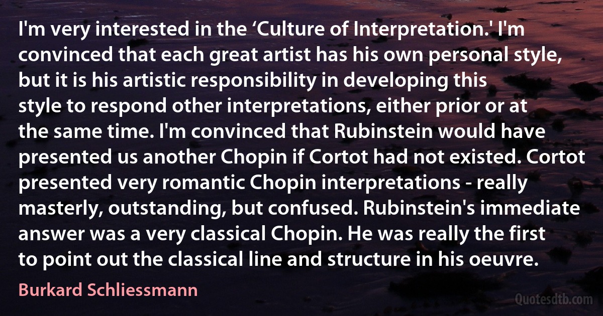 I'm very interested in the ‘Culture of Interpretation.' I'm convinced that each great artist has his own personal style, but it is his artistic responsibility in developing this style to respond other interpretations, either prior or at the same time. I'm convinced that Rubinstein would have presented us another Chopin if Cortot had not existed. Cortot presented very romantic Chopin interpretations - really masterly, outstanding, but confused. Rubinstein's immediate answer was a very classical Chopin. He was really the first to point out the classical line and structure in his oeuvre. (Burkard Schliessmann)