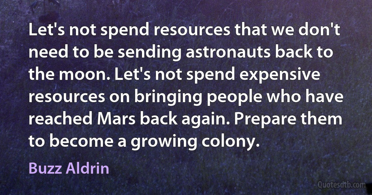 Let's not spend resources that we don't need to be sending astronauts back to the moon. Let's not spend expensive resources on bringing people who have reached Mars back again. Prepare them to become a growing colony. (Buzz Aldrin)