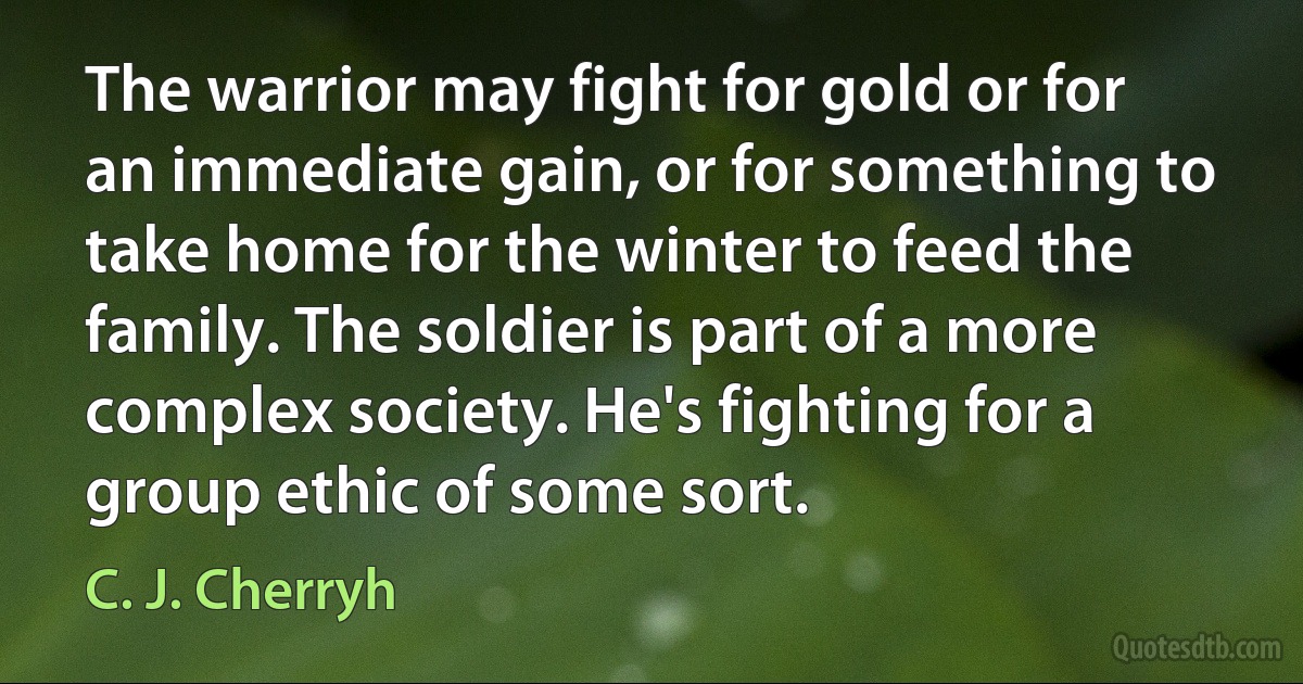 The warrior may fight for gold or for an immediate gain, or for something to take home for the winter to feed the family. The soldier is part of a more complex society. He's fighting for a group ethic of some sort. (C. J. Cherryh)