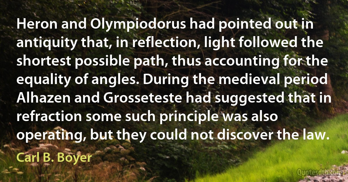 Heron and Olympiodorus had pointed out in antiquity that, in reflection, light followed the shortest possible path, thus accounting for the equality of angles. During the medieval period Alhazen and Grosseteste had suggested that in refraction some such principle was also operating, but they could not discover the law. (Carl B. Boyer)