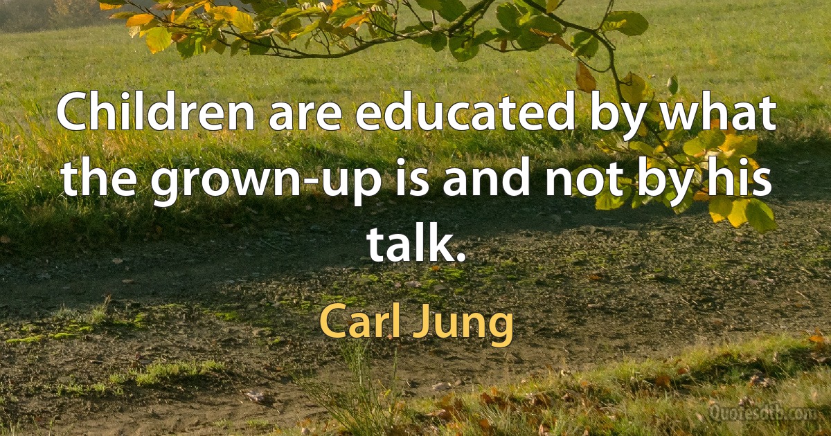 Children are educated by what the grown-up is and not by his talk. (Carl Jung)